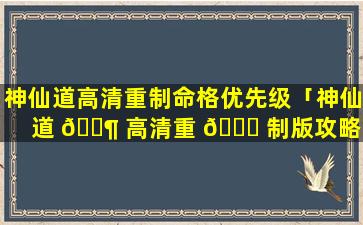 神仙道高清重制命格优先级「神仙道 🐶 高清重 🐘 制版攻略单主角还是带伙伴」